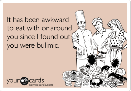 
It has been awkward
to eat with or around
you since I found out
you were bulimic.