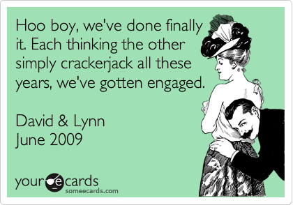 Hoo boy, we've done finally
it. Each thinking the other
simply crackerjack all these
years, we've gotten engaged.

David & Lynn
June 2009