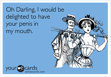 Oh Darling, I would be 
delighted to have 
your penis in
my mouth.