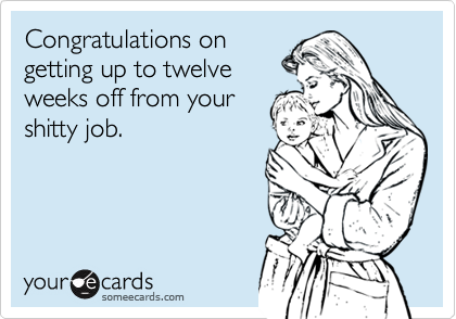 Congratulations on
getting up to twelve
weeks off from your
shitty job.