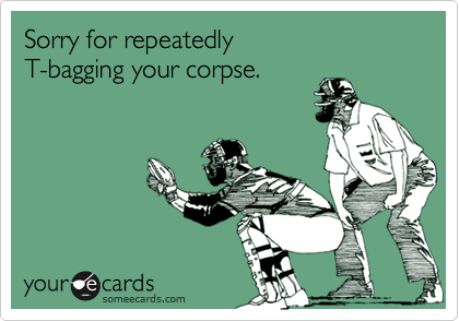 Sorry for repeatedly T-bagging your corpse.