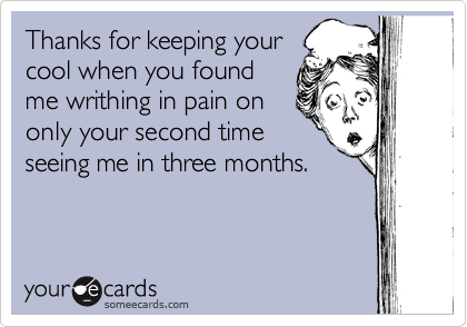 Thanks for keeping your
cool when you found
me writhing in pain on
only your second time
seeing me in three months.