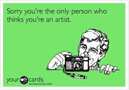 Sorry you're the only person who thinks you're an artist.