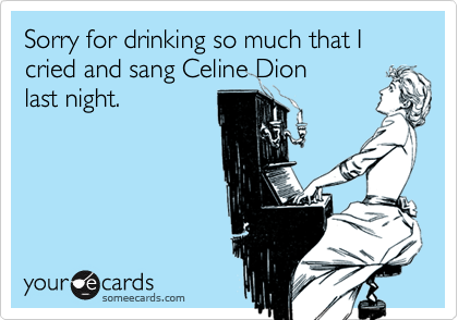 Sorry for drinking so much that I cried and sang Celine Dion
last night.