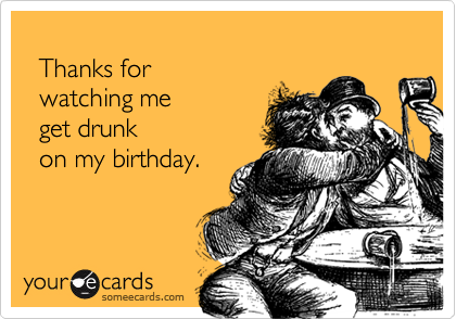
  Thanks for 
  watching me 
  get drunk 
  on my birthday.