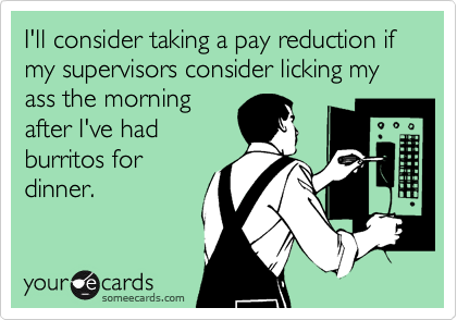 I'll consider taking a pay reduction if my supervisors consider licking my ass the morning
after I've had
burritos for
dinner.