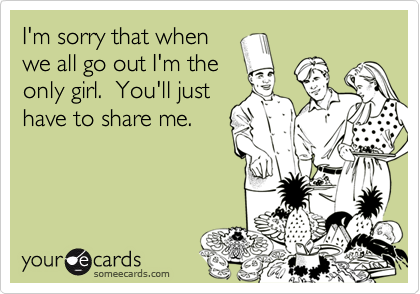 I'm sorry that when
we all go out I'm the
only girl.  You'll just
have to share me.