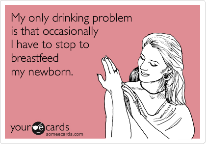 My only drinking problem
is that occasionally
I have to stop to
breastfeed
my newborn.