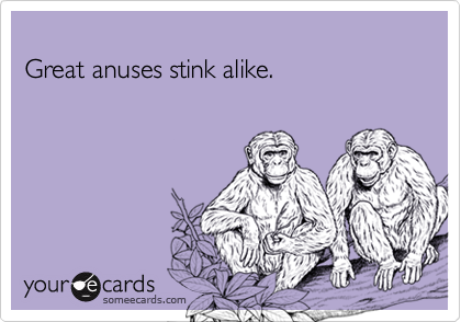 
Great anuses stink alike.