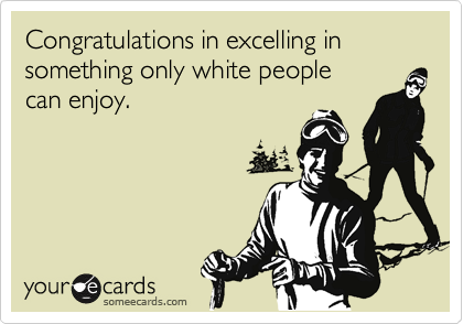 Congratulations in excelling in something only white people 
can enjoy.