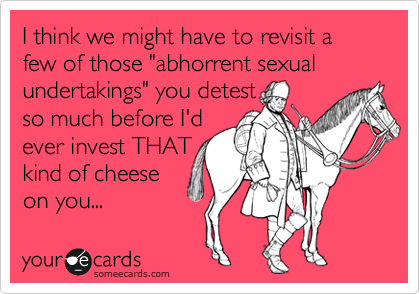 I think we might have to revisit a few of those "abhorrent sexual undertakings" you detest so much before I'dever invest THATkind of cheeseon you...