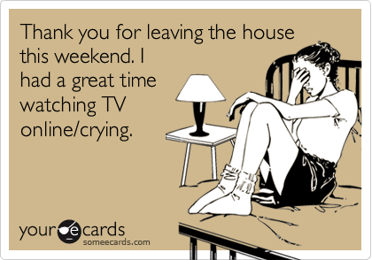 Thank you for leaving the house this weekend. Ihad a great timewatching TVonline/crying.