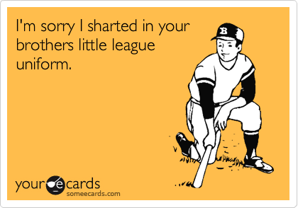 I'm sorry I sharted in your
brothers little league
uniform.