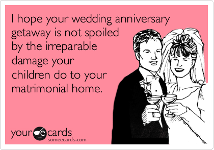I hope your wedding anniversary  getaway is not spoiled 
by the irreparable 
damage your 
children do to your 
matrimonial home.