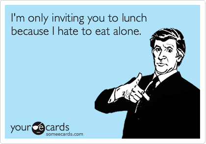 I'm only inviting you to lunch because I hate to eat alone.