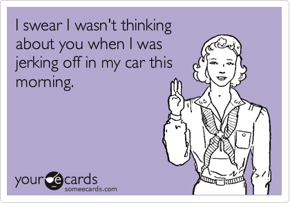 I swear I wasn't thinking
about you when I was
jerking off in my car this
morning.