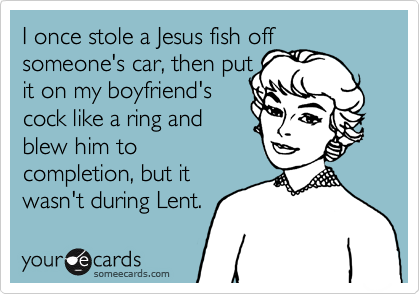 I once stole a Jesus fish off
someone's car, then put 
it on my boyfriend's 
cock like a ring and
blew him to
completion, but it
wasn't during Lent.