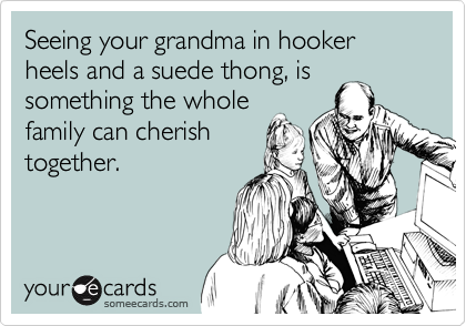 Seeing your grandma in hooker heels and a suede thong, is
something the whole
family can cherish
together.