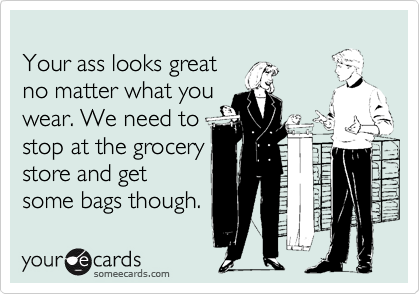 
Your ass looks great 
no matter what you
wear. We need to
stop at the grocery
store and get
some bags though.