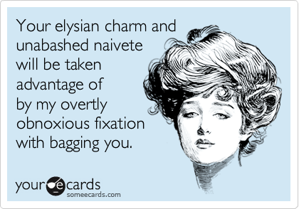 Your elysian charm and unabashed naivetewill be taken advantage of by my overtlyobnoxious fixationwith bagging you.