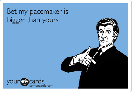 Bet my pacemaker is 
bigger than yours.