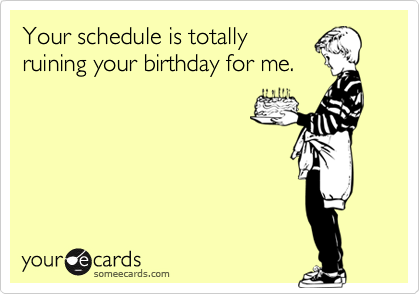 Your schedule is totallyruining your birthday for me.