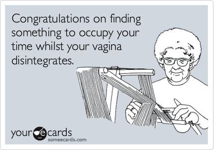 Congratulations on finding something to occupy yourtime whilst your vaginadisintegrates.