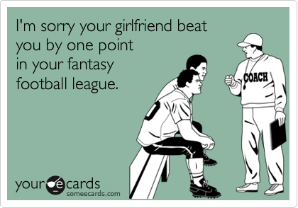 I'm sorry your girlfriend beat 
you by one point 
in your fantasy
football league.