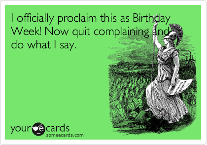 I officially proclaim this as Birthday Week! Now quit complaining and do what I say.