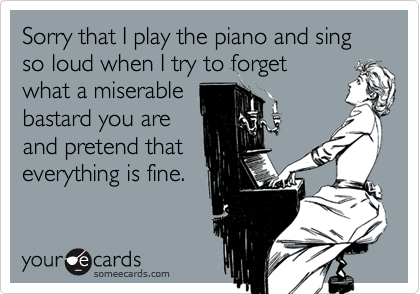 Sorry that I play the piano and sing so loud when I try to forgetwhat a miserablebastard you areand pretend thateverything is fine.