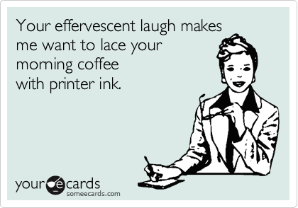 Your effervescent laugh makes
me want to lace your 
morning coffee
with printer ink.