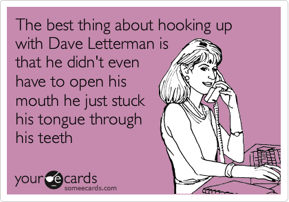 The best thing about hooking up with Dave Letterman is
that he didn't even
have to open his
mouth he just stuck
his tongue through
his teeth