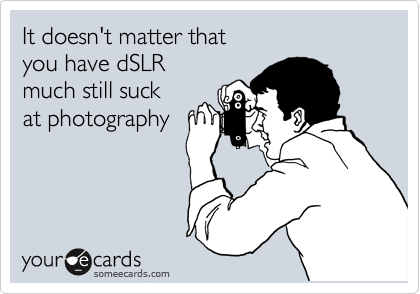 It doesn't matter that
you have dSLR
much still suck
at photography