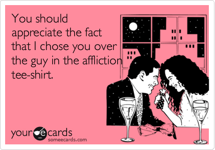 You should
appreciate the fact
that I chose you over
the guy in the affliction
tee-shirt.