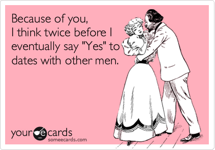 Because of you,
I think twice before I
eventually say "Yes" to
dates with other men.