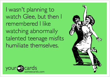 I wasn't planning to
watch Glee, but then I 
remembered I like 
watching abnormally 
talented teenage misfits
humiliate themselves.