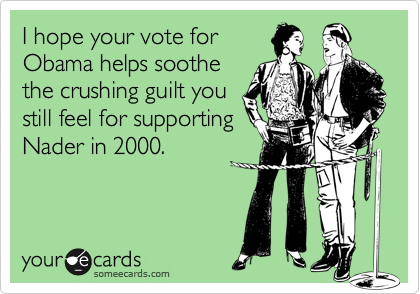 I hope your vote for
Obama helps soothe
the crushing guilt you
still feel for supporting
Nader in 2000.