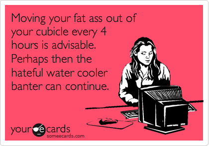 Moving your fat ass out ofyour cubicle every 4hours is advisable.Perhaps then thehateful water coolerbanter can continue.