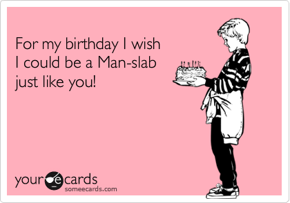 For my birthday I wish I could be a Man-slab just like you!