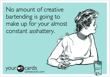 No amount of creative
bartending is going to
make up for your almost
constant asshattery.