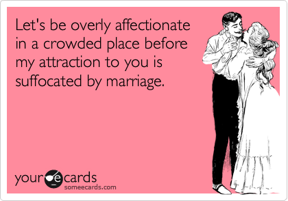 Let's be overly affectionate
in a crowded place before
my attraction to you is
suffocated by marriage. 