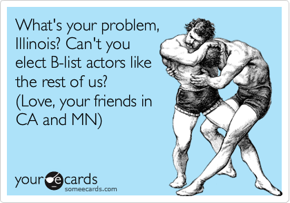 What's your problem,
Illinois? Can't you
elect B-list actors like
the rest of us?
(Love, your friends in
CA and MN)