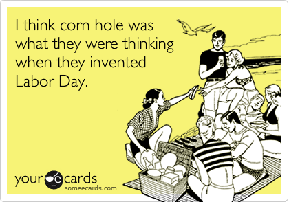 I think corn hole was what they were thinking when they invented Labor Day.