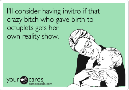 I'll consider having invitro if that crazy bitch who gave birth to octuplets gets herown reality show.