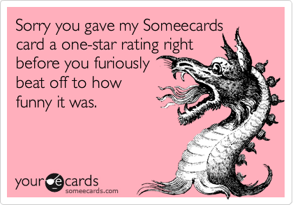 Sorry you gave my Someecards
card a one-star rating right
before you furiously
beat off to how
funny it was.