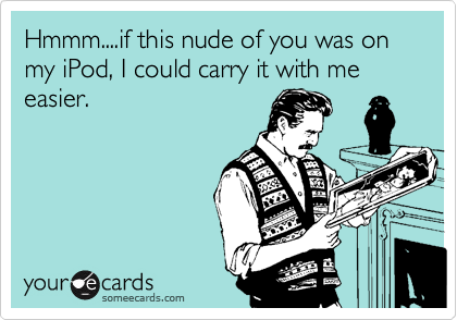 Hmmm....if this nude of you was on my iPod, I could carry it with me easier.
