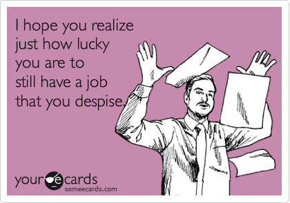 I hope you realize 
just how lucky 
you are to 
still have a job
that you despise.