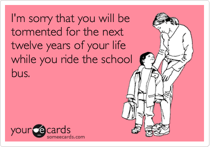 I'm sorry that you will be
tormented for the next
twelve years of your life
while you ride the school
bus.