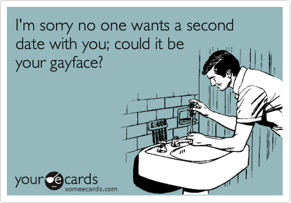 I'm sorry no one wants a second date with you; could it be
your gayface?