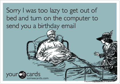 Sorry I was too lazy to get out of bed and turn on the computer to send you a birthday email